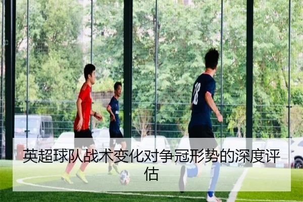 英超球队战术变化对争冠形势的深度评估